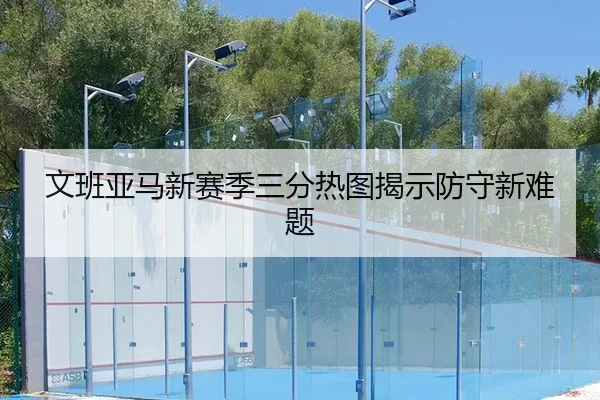 文班亚马新赛季三分热图揭示防守新难题